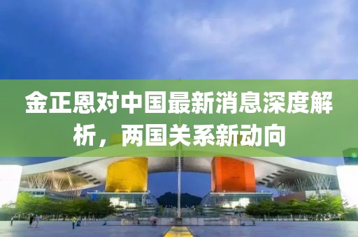金正恩對中國最新消息深度解析，兩國關系新動向