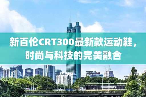 新百倫CRT300最新款運(yùn)動(dòng)鞋，時(shí)尚與科技的完美融合