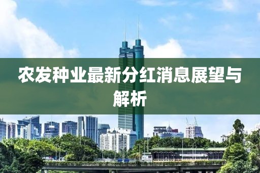 農(nóng)發(fā)種業(yè)最新分紅消息展望與解析