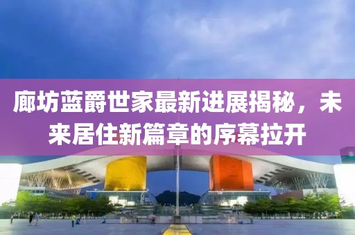 廊坊藍(lán)爵世家最新進(jìn)展揭秘，未來(lái)居住新篇章的序幕拉開(kāi)