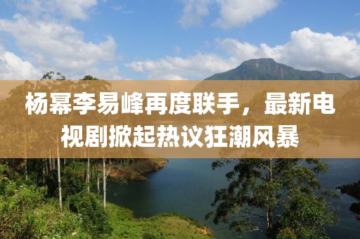 楊冪李易峰再度聯(lián)手，最新電視劇掀起熱議狂潮風(fēng)暴
