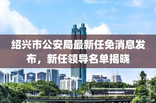 紹興市公安局最新任免消息發(fā)布，新任領(lǐng)導(dǎo)名單揭曉