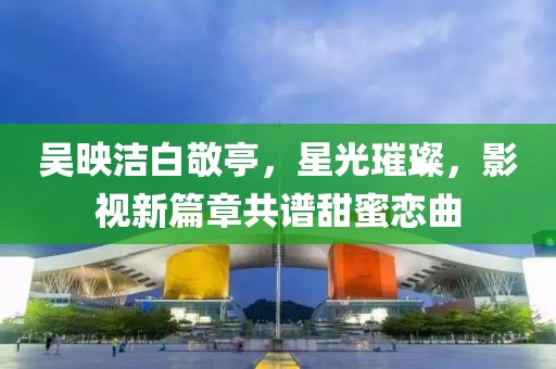 吳映潔白敬亭，星光璀璨，影視新篇章共譜甜蜜戀曲