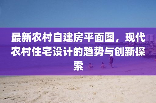 最新農(nóng)村自建房平面圖，現(xiàn)代農(nóng)村住宅設(shè)計(jì)的趨勢(shì)與創(chuàng)新探索