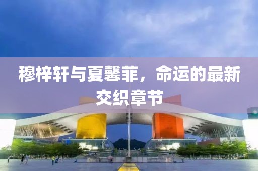 穆梓軒與夏馨菲，命運(yùn)的最新交織章節(jié)