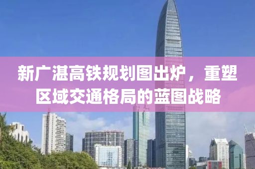 新廣湛高鐵規(guī)劃圖出爐，重塑區(qū)域交通格局的藍(lán)圖戰(zhàn)略