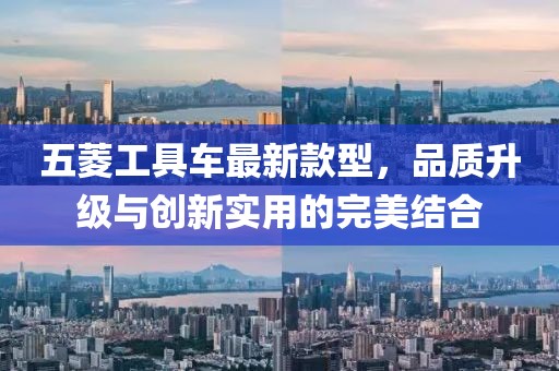 五菱工具車最新款型，品質(zhì)升級(jí)與創(chuàng)新實(shí)用的完美結(jié)合