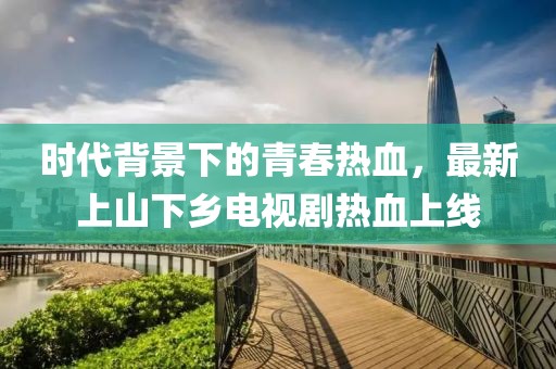 時(shí)代背景下的青春熱血，最新上山下鄉(xiāng)電視劇熱血上線