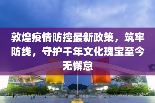 敦煌疫情防控最新政策，筑牢防線，守護(hù)千年文化瑰寶至今無(wú)懈怠