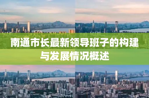 南通市長最新領(lǐng)導(dǎo)班子的構(gòu)建與發(fā)展情況概述