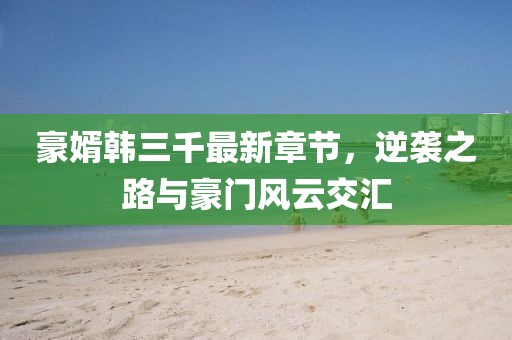 豪婿韓三千最新章節(jié)，逆襲之路與豪門風(fēng)云交匯