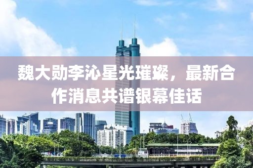 魏大勛李沁星光璀璨，最新合作消息共譜銀幕佳話(huà)