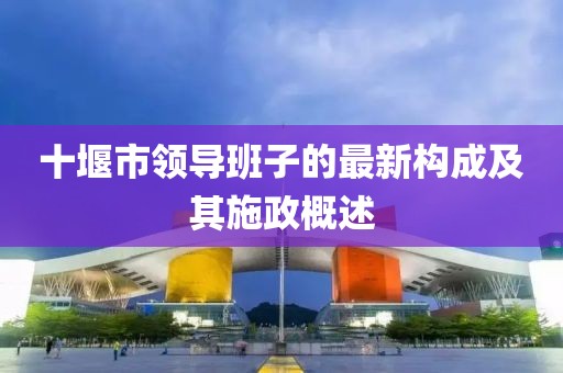 十堰市領(lǐng)導(dǎo)班子的最新構(gòu)成及其施政概述