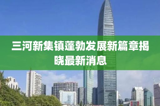 三河新集鎮(zhèn)蓬勃發(fā)展新篇章揭曉最新消息