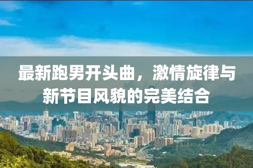 最新跑男開頭曲，激情旋律與新節(jié)目風(fēng)貌的完美結(jié)合