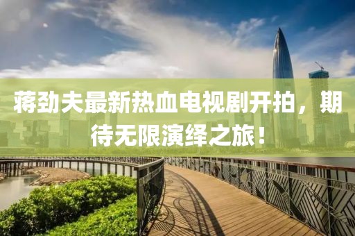 蔣勁夫最新熱血電視劇開拍，期待無限演繹之旅！