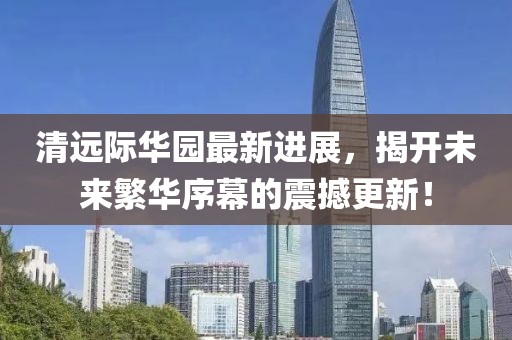 清遠(yuǎn)際華園最新進(jìn)展，揭開未來繁華序幕的震撼更新！