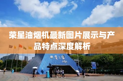 榮星油煙機最新圖片展示與產(chǎn)品特點深度解析