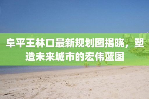 阜平王林口最新規(guī)劃圖揭曉，塑造未來城市的宏偉藍圖
