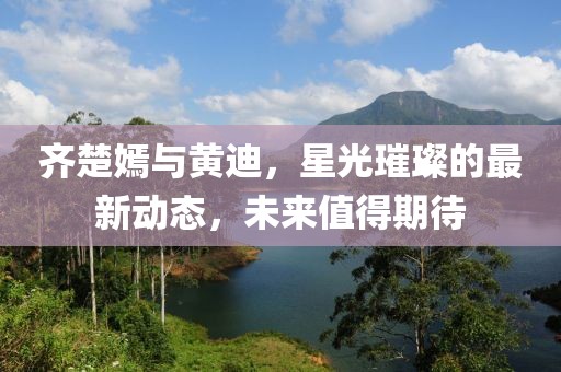 齊楚嫣與黃迪，星光璀璨的最新動態(tài)，未來值得期待
