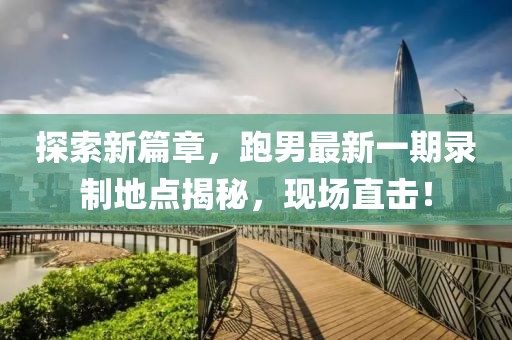 探索新篇章，跑男最新一期錄制地點(diǎn)揭秘，現(xiàn)場(chǎng)直擊！