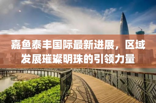 嘉魚泰豐國(guó)際最新進(jìn)展，區(qū)域發(fā)展璀璨明珠的引領(lǐng)力量