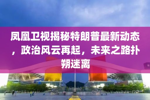 鳳凰衛(wèi)視揭秘特朗普最新動(dòng)態(tài)，政治風(fēng)云再起，未來之路撲朔迷離