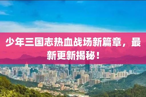 少年三國志熱血戰(zhàn)場新篇章，最新更新揭秘！