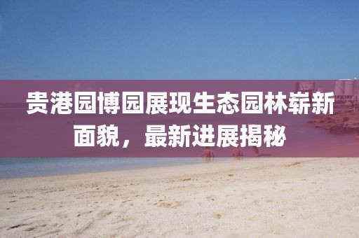 貴港園博園展現(xiàn)生態(tài)園林嶄新面貌，最新進(jìn)展揭秘