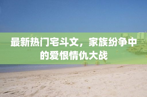 最新熱門宅斗文，家族紛爭(zhēng)中的愛恨情仇大戰(zhàn)