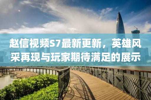 趙信視頻S7最新更新，英雄風(fēng)采再現(xiàn)與玩家期待滿足的展示