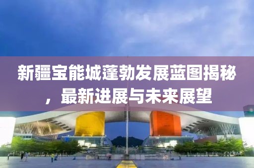新疆寶能城蓬勃發(fā)展藍(lán)圖揭秘，最新進(jìn)展與未來(lái)展望