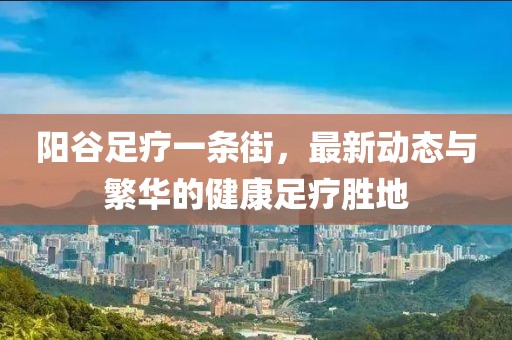 陽谷足療一條街，最新動態(tài)與繁華的健康足療勝地