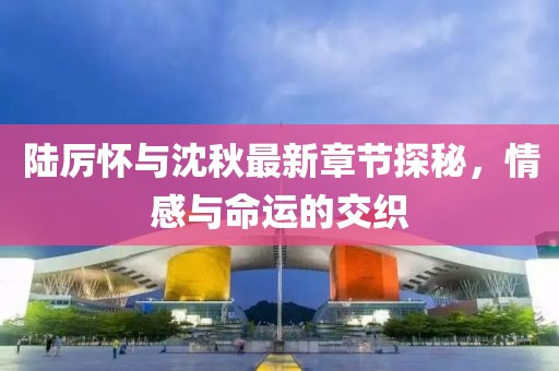 陸厲懷與沈秋最新章節(jié)探秘，情感與命運(yùn)的交織