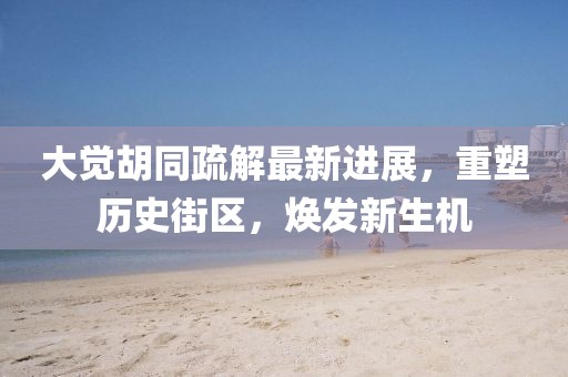 大覺胡同疏解最新進展，重塑歷史街區(qū)，煥發(fā)新生機