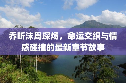 喬昕沫周琛煬，命運交織與情感碰撞的最新章節(jié)故事