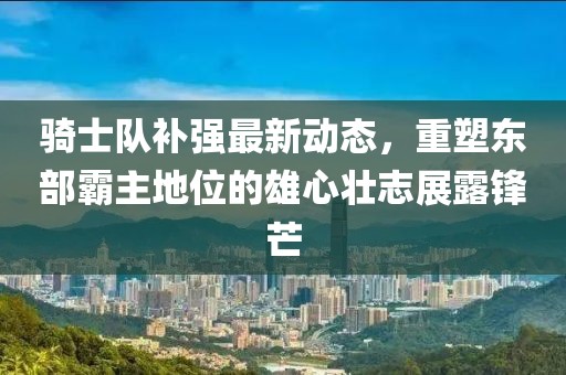 騎士隊(duì)補(bǔ)強(qiáng)最新動(dòng)態(tài)，重塑東部霸主地位的雄心壯志展露鋒芒