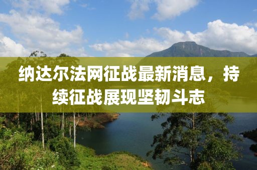 納達(dá)爾法網(wǎng)征戰(zhàn)最新消息，持續(xù)征戰(zhàn)展現(xiàn)堅(jiān)韌斗志