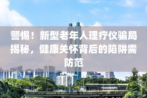 警惕！新型老年人理療儀騙局揭秘，健康關(guān)懷背后的陷阱需防范