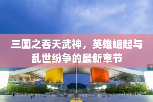 三國(guó)之吞天武神，英雄崛起與亂世紛爭(zhēng)的最新章節(jié)
