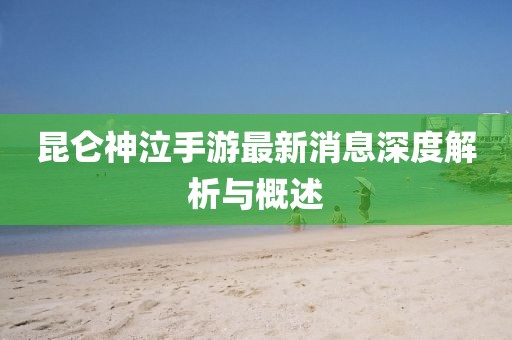 昆侖神泣手游最新消息深度解析與概述