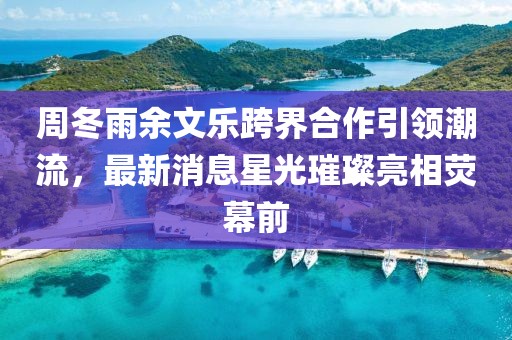 周冬雨余文樂跨界合作引領(lǐng)潮流，最新消息星光璀璨亮相熒幕前