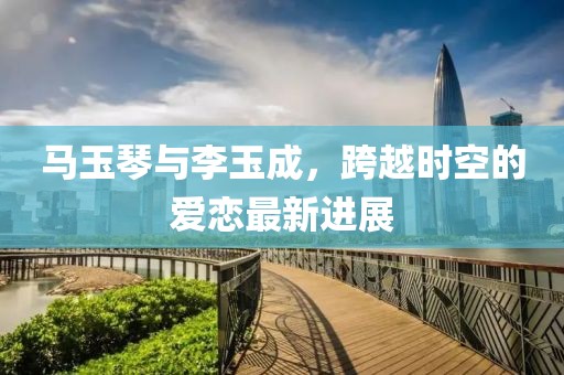 馬玉琴與李玉成，跨越時空的愛戀最新進(jìn)展