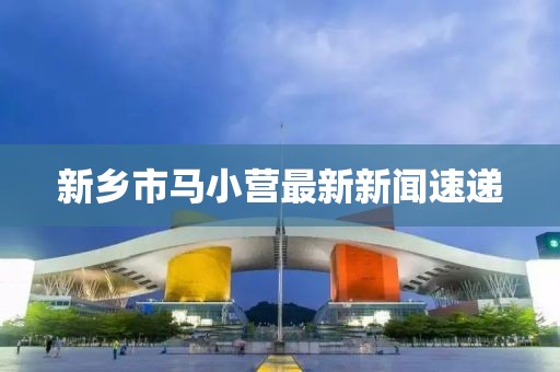新鄉(xiāng)市馬小營最新新聞速遞