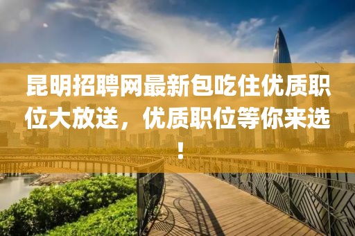 昆明招聘網(wǎng)最新包吃住優(yōu)質(zhì)職位大放送，優(yōu)質(zhì)職位等你來選！