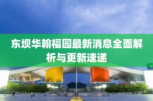 東壩華翰福園最新消息全面解析與更新速遞
