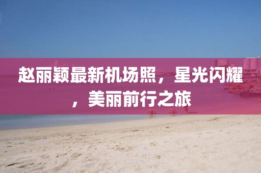 趙麗穎最新機(jī)場照，星光閃耀，美麗前行之旅