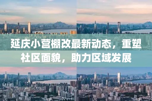 延慶小營(yíng)棚改最新動(dòng)態(tài)，重塑社區(qū)面貌，助力區(qū)域發(fā)展