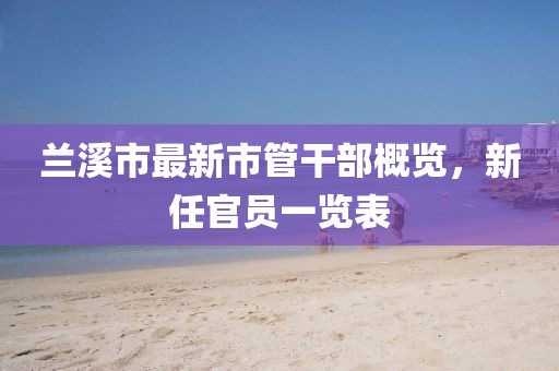 蘭溪市最新市管干部概覽，新任官員一覽表
