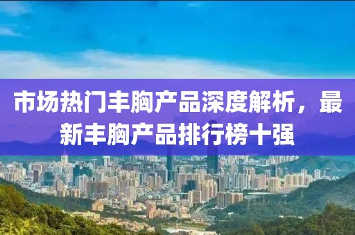 市場熱門豐胸產(chǎn)品深度解析，最新豐胸產(chǎn)品排行榜十強(qiáng)